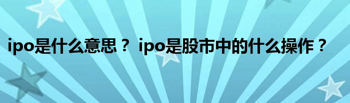 ipo是什么意思？ ipo是股市中的什么操作？